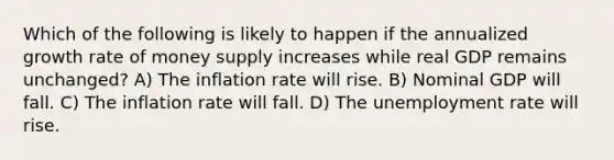 Which of the following is likely to happen if the annualized growth rate of money supply increases while real GDP remains unchanged? A) The inflation rate will rise. B) Nominal GDP will fall. C) The inflation rate will fall. D) The unemployment rate will rise.