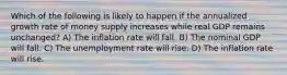 Which of the following is likely to happen if the annualized growth rate of money supply increases while real GDP remains unchanged? A) The inflation rate will fall. B) The nominal GDP will fall. C) The unemployment rate will rise. D) The inflation rate will rise.