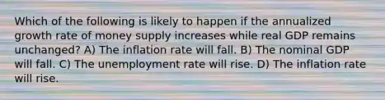 Which of the following is likely to happen if the annualized growth rate of money supply increases while real GDP remains unchanged? A) The inflation rate will fall. B) The nominal GDP will fall. C) The unemployment rate will rise. D) The inflation rate will rise.