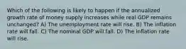 Which of the following is likely to happen if the annualized growth rate of money supply increases while real GDP remains unchanged? A) The unemployment rate will rise. B) The inflation rate will fall. C) The nominal GDP will fall. D) The inflation rate will rise.