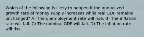 Which of the following is likely to happen if the annualized growth rate of money supply increases while real GDP remains unchanged? A) The <a href='https://www.questionai.com/knowledge/kh7PJ5HsOk-unemployment-rate' class='anchor-knowledge'>unemployment rate</a> will rise. B) The inflation rate will fall. C) The nominal GDP will fall. D) The inflation rate will rise.