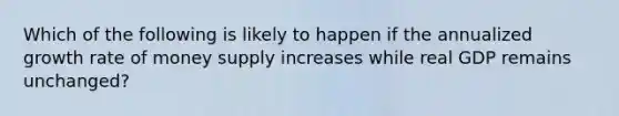 Which of the following is likely to happen if the annualized growth rate of money supply increases while real GDP remains unchanged?