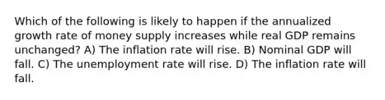 Which of the following is likely to happen if the annualized growth rate of money supply increases while real GDP remains unchanged? A) The inflation rate will rise. B) Nominal GDP will fall. C) The <a href='https://www.questionai.com/knowledge/kh7PJ5HsOk-unemployment-rate' class='anchor-knowledge'>unemployment rate</a> will rise. D) The inflation rate will fall.