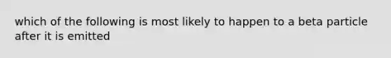 which of the following is most likely to happen to a beta particle after it is emitted