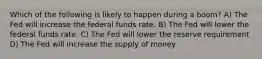 Which of the following is likely to happen during a boom? A) The Fed will increase the federal funds rate. B) The Fed will lower the federal funds rate. C) The Fed will lower the reserve requirement D) The Fed will increase the supply of money