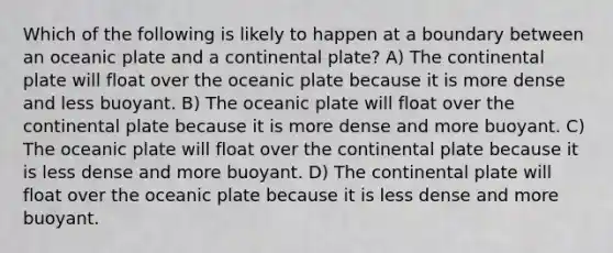 Which of the following is likely to happen at a boundary between an oceanic plate and a continental plate? A) The continental plate will float over the oceanic plate because it is more dense and less buoyant. B) The oceanic plate will float over the continental plate because it is more dense and more buoyant. C) The oceanic plate will float over the continental plate because it is less dense and more buoyant. D) The continental plate will float over the oceanic plate because it is less dense and more buoyant.