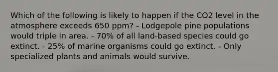 Which of the following is likely to happen if the CO2 level in the atmosphere exceeds 650 ppm? - Lodgepole pine populations would triple in area. - 70% of all land-based species could go extinct. - 25% of marine organisms could go extinct. - Only specialized plants and animals would survive.