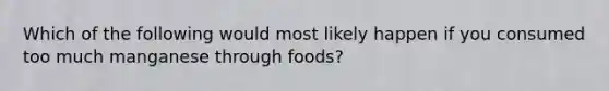 Which of the following would most likely happen if you consumed too much manganese through foods?