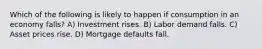 Which of the following is likely to happen if consumption in an economy falls? A) Investment rises. B) Labor demand falls. C) Asset prices rise. D) Mortgage defaults fall.