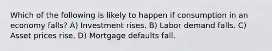 Which of the following is likely to happen if consumption in an economy falls? A) Investment rises. B) Labor demand falls. C) Asset prices rise. D) Mortgage defaults fall.