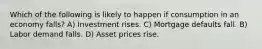 Which of the following is likely to happen if consumption in an economy falls? A) Investment rises. C) Mortgage defaults fall. B) Labor demand falls. D) Asset prices rise.