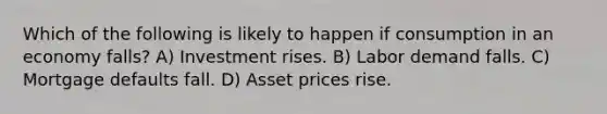 Which of the following is likely to happen if consumption in an economy falls? A) Investment rises. B) Labor demand falls. C) Mortgage defaults fall. D) Asset prices rise.