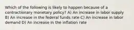 Which of the following is likely to happen because of a contractionary monetary policy? A) An increase in labor supply B) An increase in the federal funds rate C) An increase in labor demand D) An increase in the inflation rate