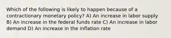 Which of the following is likely to happen because of a contractionary monetary policy? A) An increase in labor supply B) An increase in the federal funds rate C) An increase in labor demand D) An increase in the inflation rate