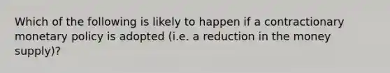 Which of the following is likely to happen if a contractionary monetary policy is adopted (i.e. a reduction in the money supply)?