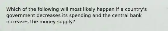 Which of the following will most likely happen if a country's government decreases its spending and the central bank increases the money supply?