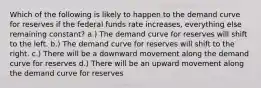 Which of the following is likely to happen to the demand curve for reserves if the federal funds rate increases, everything else remaining constant? a.) The demand curve for reserves will shift to the left. b.) The demand curve for reserves will shift to the right. c.) There will be a downward movement along the demand curve for reserves d.) There will be an upward movement along the demand curve for reserves