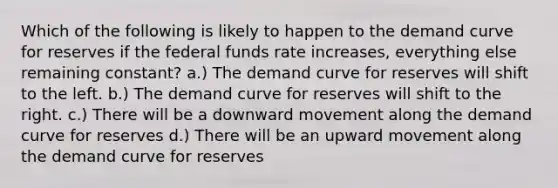 Which of the following is likely to happen to the demand curve for reserves if the federal funds rate increases, everything else remaining constant? a.) The demand curve for reserves will shift to the left. b.) The demand curve for reserves will shift to the right. c.) There will be a downward movement along the demand curve for reserves d.) There will be an upward movement along the demand curve for reserves