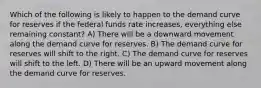 Which of the following is likely to happen to the demand curve for reserves if the federal funds rate increases, everything else remaining constant? A) There will be a downward movement along the demand curve for reserves. B) The demand curve for reserves will shift to the right. C) The demand curve for reserves will shift to the left. D) There will be an upward movement along the demand curve for reserves.