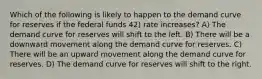 Which of the following is likely to happen to the demand curve for reserves if the federal funds 42) rate increases? A) The demand curve for reserves will shift to the left. B) There will be a downward movement along the demand curve for reserves. C) There will be an upward movement along the demand curve for reserves. D) The demand curve for reserves will shift to the right.