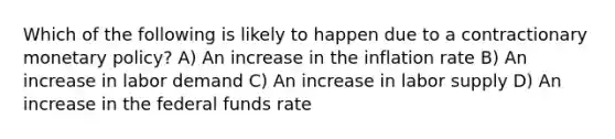 Which of the following is likely to happen due to a contractionary monetary policy? A) An increase in the inflation rate B) An increase in labor demand C) An increase in labor supply D) An increase in the federal funds rate