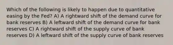 Which of the following is likely to happen due to quantitative easing by the Fed? A) A rightward shift of the demand curve for bank reserves B) A leftward shift of the demand curve for bank reserves C) A rightward shift of the supply curve of bank reserves D) A leftward shift of the supply curve of bank reserves