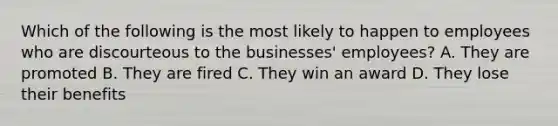 Which of the following is the most likely to happen to employees who are discourteous to the businesses' employees? A. They are promoted B. They are fired C. They win an award D. They lose their benefits