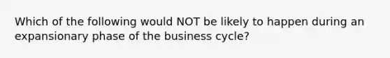 Which of the following would NOT be likely to happen during an expansionary phase of the business cycle?