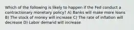 Which of the following is likely to happen if the Fed conduct a contractionary monetary policy? A) Banks will make more loans B) The stock of money will increase C) The rate of inflation will decrease D) Labor demand will increase