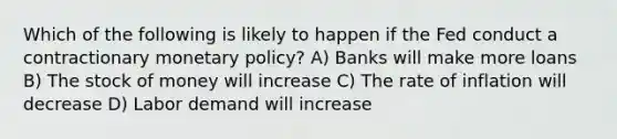 Which of the following is likely to happen if the Fed conduct a contractionary <a href='https://www.questionai.com/knowledge/kEE0G7Llsx-monetary-policy' class='anchor-knowledge'>monetary policy</a>? A) Banks will make more loans B) The stock of money will increase C) The rate of inflation will decrease D) Labor demand will increase