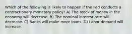 Which of the following is likely to happen if the Fed conducts a contractionary monetary policy? A) The stock of money in the economy will decrease. B) The nominal interest rate will decrease. C) Banks will make more loans. D) Labor demand will increase.