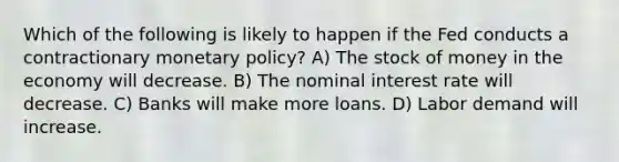 Which of the following is likely to happen if the Fed conducts a contractionary monetary policy? A) The stock of money in the economy will decrease. B) The nominal interest rate will decrease. C) Banks will make more loans. D) Labor demand will increase.