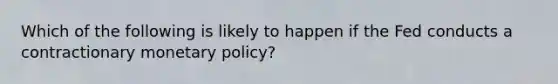 Which of the following is likely to happen if the Fed conducts a contractionary monetary policy?