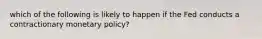 which of the following is likely to happen if the Fed conducts a contractionary monetary policy?