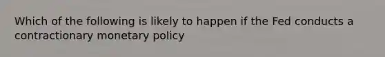 Which of the following is likely to happen if the Fed conducts a contractionary monetary policy