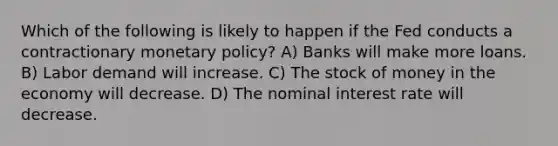 Which of the following is likely to happen if the Fed conducts a contractionary monetary policy? A) Banks will make more loans. B) Labor demand will increase. C) The stock of money in the economy will decrease. D) The nominal interest rate will decrease.