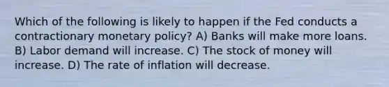 Which of the following is likely to happen if the Fed conducts a contractionary monetary policy? A) Banks will make more loans. B) Labor demand will increase. C) The stock of money will increase. D) The rate of inflation will decrease.