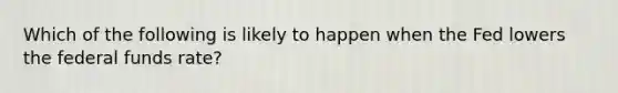 Which of the following is likely to happen when the Fed lowers the federal funds rate?