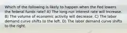 Which of the following is likely to happen when the Fed lowers the federal funds rate? A) The long-run interest rate will increase. B) The volume of economic activity will decrease. C) The labor demand curve shifts to the left. D) The labor demand curve shifts to the right.