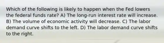 Which of the following is likely to happen when the Fed lowers the federal funds rate? A) The long-run interest rate will increase. B) The volume of economic activity will decrease. C) The labor demand curve shifts to the left. D) The labor demand curve shifts to the right.