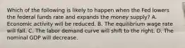 Which of the following is likely to happen when the Fed lowers the federal funds rate and expands the money​ supply? A. Economic activity will be reduced. B. The equilibrium wage rate will fall. C. The labor demand curve will shift to the right. D. The nominal GDP will decrease.