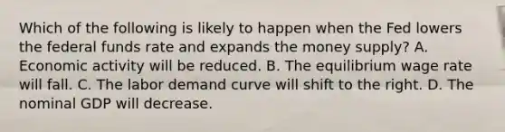 Which of the following is likely to happen when the Fed lowers the federal funds rate and expands the money​ supply? A. Economic activity will be reduced. B. The equilibrium wage rate will fall. C. The labor demand curve will shift to the right. D. The nominal GDP will decrease.