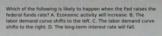 Which of the following is likely to happen when the Fed raises the federal funds rate? A. Economic activity will increase. B, The labor demand curve shifts to the left. C. The labor demand curve shifts to the right. D. The long-term interest rate will fall.