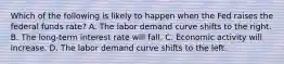 Which of the following is likely to happen when the Fed raises the federal funds rate? A. The labor demand curve shifts to the right. B. The long-term interest rate will fall. C. Economic activity will increase. D. The labor demand curve shifts to the left.