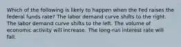 Which of the following is likely to happen when the Fed raises the federal funds rate? The labor demand curve shifts to the right. The labor demand curve shifts to the left. The volume of economic activity will increase. The long-run interest rate will fall.