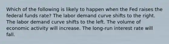 Which of the following is likely to happen when the Fed raises the federal funds rate? The labor demand curve shifts to the right. The labor demand curve shifts to the left. The volume of economic activity will increase. The long-run interest rate will fall.