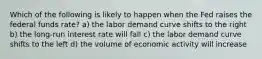 Which of the following is likely to happen when the Fed raises the federal funds rate? a) the labor demand curve shifts to the right b) the long-run interest rate will fall c) the labor demand curve shifts to the left d) the volume of economic activity will increase