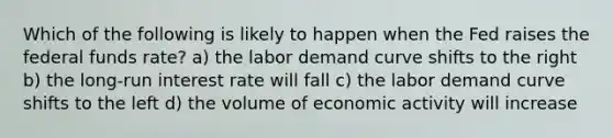 Which of the following is likely to happen when the Fed raises the federal funds rate? a) the labor demand curve shifts to the right b) the long-run interest rate will fall c) the labor demand curve shifts to the left d) the volume of economic activity will increase