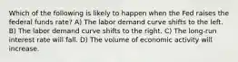 Which of the following is likely to happen when the Fed raises the federal funds rate? A) The labor demand curve shifts to the left. B) The labor demand curve shifts to the right. C) The long-run interest rate will fall. D) The volume of economic activity will increase.