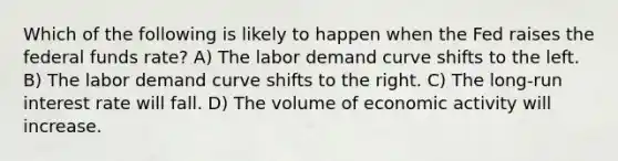 Which of the following is likely to happen when the Fed raises the federal funds rate? A) The labor demand curve shifts to the left. B) The labor demand curve shifts to the right. C) The long-run interest rate will fall. D) The volume of economic activity will increase.